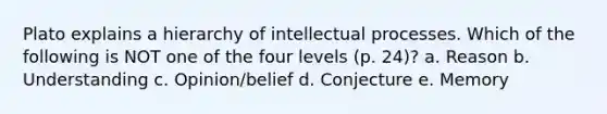 Plato explains a hierarchy of intellectual processes. Which of the following is NOT one of the four levels (p. 24)? a. Reason b. Understanding c. Opinion/belief d. Conjecture e. Memory