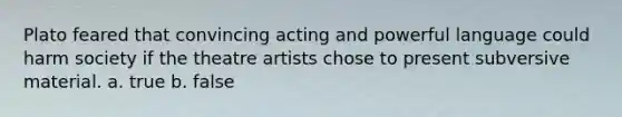 Plato feared that convincing acting and powerful language could harm society if the theatre artists chose to present subversive material. a. true b. false