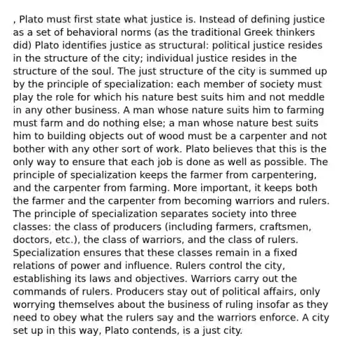 , Plato must first state what justice is. Instead of defining justice as a set of behavioral norms (as the traditional Greek thinkers did) Plato identifies justice as structural: political justice resides in the structure of the city; individual justice resides in the structure of the soul. The just structure of the city is summed up by the principle of specialization: each member of society must play the role for which his nature best suits him and not meddle in any other business. A man whose nature suits him to farming must farm and do nothing else; a man whose nature best suits him to building objects out of wood must be a carpenter and not bother with any other sort of work. Plato believes that this is the only way to ensure that each job is done as well as possible. The principle of specialization keeps the farmer from carpentering, and the carpenter from farming. More important, it keeps both the farmer and the carpenter from becoming warriors and rulers. The principle of specialization separates society into three classes: the class of producers (including farmers, craftsmen, doctors, etc.), the class of warriors, and the class of rulers. Specialization ensures that these classes remain in a fixed relations of power and influence. Rulers control the city, establishing its laws and objectives. Warriors carry out the commands of rulers. Producers stay out of political affairs, only worrying themselves about the business of ruling insofar as they need to obey what the rulers say and the warriors enforce. A city set up in this way, Plato contends, is a just city.