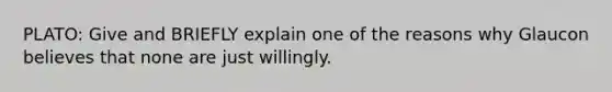 PLATO: Give and BRIEFLY explain one of the reasons why Glaucon believes that none are just willingly.