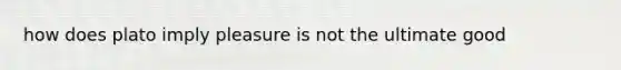 how does plato imply pleasure is not the ultimate good