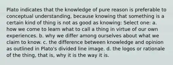 Plato indicates that the knowledge of pure reason is preferable to conceptual understanding, because knowing that something is a certain kind of thing is not as good as knowing: Select one: a. how we come to learn what to call a thing in virtue of our own experiences. b. why we differ among ourselves about what we claim to know. c. the difference between knowledge and opinion as outlined in Plato's divided line image. d. the logos or rationale of the thing, that is, why it is the way it is.