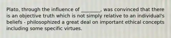 Plato, through the influence of ________, was convinced that there is an objective truth which is not simply relative to an individual's beliefs - philosophized a great deal on important ethical concepts including some specific virtues.