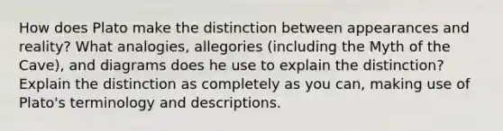 How does Plato make the distinction between appearances and reality? What analogies, allegories (including the Myth of the Cave), and diagrams does he use to explain the distinction? Explain the distinction as completely as you can, making use of Plato's terminology and descriptions.