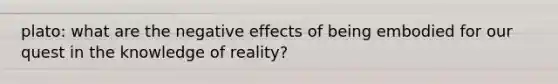 plato: what are the negative effects of being embodied for our quest in the knowledge of reality?