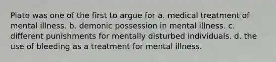 Plato was one of the first to argue for a. medical treatment of mental illness. b. demonic possession in mental illness. c. different punishments for mentally disturbed individuals. d. the use of bleeding as a treatment for mental illness.