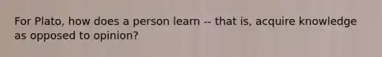 For Plato, how does a person learn -- that is, acquire knowledge as opposed to opinion?