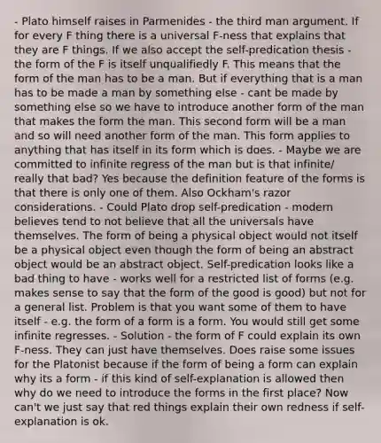 - Plato himself raises in Parmenides - the third man argument. If for every F thing there is a universal F-ness that explains that they are F things. If we also accept the self-predication thesis - the form of the F is itself unqualifiedly F. This means that the form of the man has to be a man. But if everything that is a man has to be made a man by something else - cant be made by something else so we have to introduce another form of the man that makes the form the man. This second form will be a man and so will need another form of the man. This form applies to anything that has itself in its form which is does. - Maybe we are committed to infinite regress of the man but is that infinite/ really that bad? Yes because the definition feature of the forms is that there is only one of them. Also Ockham's razor considerations. - Could Plato drop self-predication - modern believes tend to not believe that all the universals have themselves. The form of being a physical object would not itself be a physical object even though the form of being an abstract object would be an abstract object. Self-predication looks like a bad thing to have - works well for a restricted list of forms (e.g. makes sense to say that the form of the good is good) but not for a general list. Problem is that you want some of them to have itself - e.g. the form of a form is a form. You would still get some infinite regresses. - Solution - the form of F could explain its own F-ness. They can just have themselves. Does raise some issues for the Platonist because if the form of being a form can explain why its a form - if this kind of self-explanation is allowed then why do we need to introduce the forms in the first place? Now can't we just say that red things explain their own redness if self-explanation is ok.