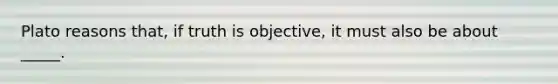 Plato reasons that, if truth is objective, it must also be about _____.