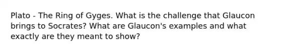 Plato - The Ring of Gyges. What is the challenge that Glaucon brings to Socrates? What are Glaucon's examples and what exactly are they meant to show?