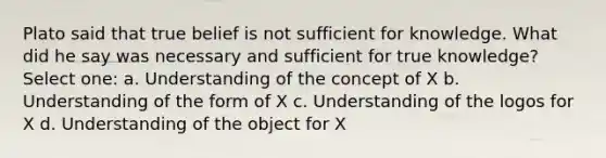 Plato said that true belief is not sufficient for knowledge. What did he say was necessary and sufficient for true knowledge? Select one: a. Understanding of the concept of X b. Understanding of the form of X c. Understanding of the logos for X d. Understanding of the object for X