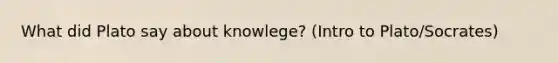 What did Plato say about knowlege? (Intro to Plato/Socrates)