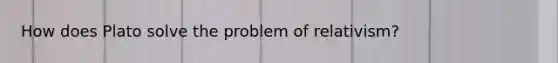 How does Plato solve the problem of relativism?