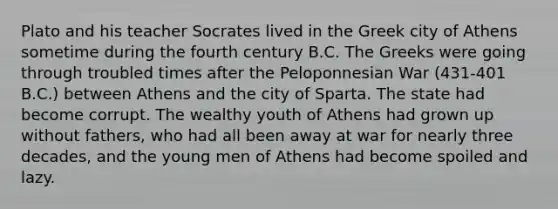 Plato and his teacher Socrates lived in the Greek city of Athens sometime during the fourth century B.C. The Greeks were going through troubled times after the Peloponnesian War (431-401 B.C.) between Athens and the city of Sparta. The state had become corrupt. The wealthy youth of Athens had grown up without fathers, who had all been away at war for nearly three decades, and the young men of Athens had become spoiled and lazy.