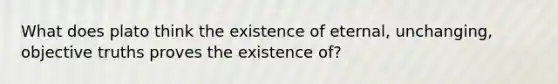 What does plato think the existence of eternal, unchanging, objective truths proves the existence of?