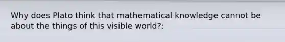 Why does Plato think that mathematical knowledge cannot be about the things of this visible world?: