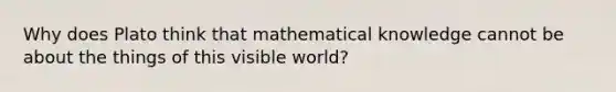 Why does Plato think that mathematical knowledge cannot be about the things of this visible world?