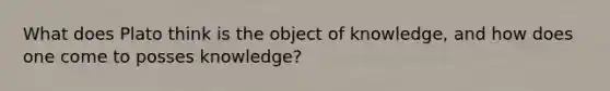 What does Plato think is the object of knowledge, and how does one come to posses knowledge?