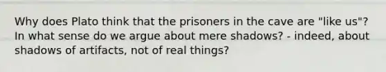 Why does Plato think that the prisoners in the cave are "like us"? In what sense do we argue about mere shadows? - indeed, about shadows of artifacts, not of real things?