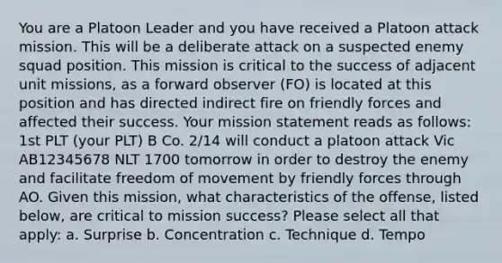 You are a Platoon Leader and you have received a Platoon attack mission. This will be a deliberate attack on a suspected enemy squad position. This mission is critical to the success of adjacent unit missions, as a forward observer (FO) is located at this position and has directed indirect fire on friendly forces and affected their success. Your mission statement reads as follows: 1st PLT (your PLT) B Co. 2/14 will conduct a platoon attack Vic AB12345678 NLT 1700 tomorrow in order to destroy the enemy and facilitate freedom of movement by friendly forces through AO. Given this mission, what characteristics of the offense, listed below, are critical to mission success? Please select all that apply: a. Surprise b. Concentration c. Technique d. Tempo