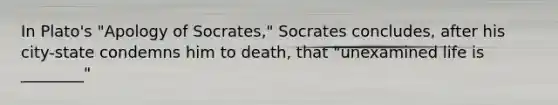 In Plato's "Apology of Socrates," Socrates concludes, after his city-state condemns him to death, that "unexamined life is ________"