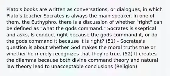 Plato's books are written as conversations, or dialogues, in which Plato's teacher Socrates is always the main speaker. In one of them, the Euthyphro, there is a discussion of whether "right" can be defined as "what the gods command." Socrates is skeptical and asks, Is conduct right because the gods command it, or do the gods command it because it is right? (51) - Socrates's question is about whether God makes the moral truths true or whether he merely recognizes that they're true. (52) It creates the dilemma because both divine command theory and natural law theory lead to unacceptable conclusions (Religion)