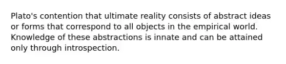 Plato's contention that ultimate reality consists of abstract ideas or forms that correspond to all objects in the empirical world. Knowledge of these abstractions is innate and can be attained only through introspection.