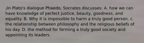 ¡In Plato's dialogue Phaedo, Socrates discusses: A. how we can have knowledge of perfect justice, beauty, goodness, and equality. B. Why it is impossible to harm a truly good person. c. the relationship between philosophy and the religious beliefs of his day. D. the method for forming a truly good society and appointing its leaders.