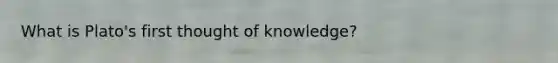 What is Plato's first thought of knowledge?