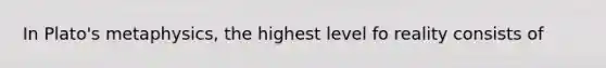 In Plato's metaphysics, the highest level fo reality consists of