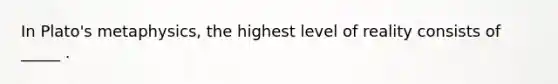 In Plato's metaphysics, the highest level of reality consists of _____ .