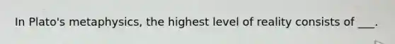 In Plato's metaphysics, the highest level of reality consists of ___.