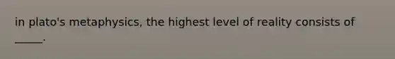 in plato's metaphysics, the highest level of reality consists of _____.