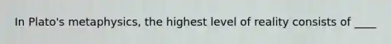 In Plato's metaphysics, the highest level of reality consists of ____