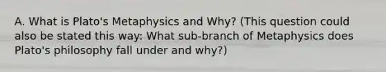 A. What is Plato's Metaphysics and Why? (This question could also be stated this way: What sub-branch of Metaphysics does Plato's philosophy fall under and why?)