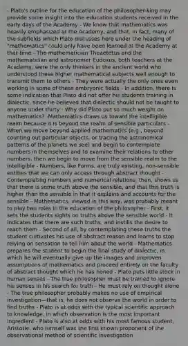 - Plato's outline for the education of the philosopher-king may provide some insight into the education students received in the early days of the Academy - We know that mathematics was heavily emphasized at the Academy, and that, in fact, many of the subfields which Plato discusses here under the heading of "mathematics" could only have been learned at the Academy at that time - The mathematician Theaetetus and the mathematician and astronomer Eudoxus, both teachers at the Academy, were the only thinkers in the ancient world who understood these higher mathematical subjects well enough to transmit them to others - They were actually the only ones even working in some of these embryonic fields - In addition, there is some indication that Plato did not offer his students training in dialectic, since he believed that dialectic should not be taught to anyone under thirty - Why did Plato put so much weight on mathematics? -Mathematics draws us toward the intelligible realm because it is beyond the realm of sensible particulars - When we move beyond applied mathematics (e.g., beyond counting out particular objects, or tracing the astronomical patterns of the planets we see) and begin to contemplate numbers in themselves and to examine their relations to other numbers, then we begin to move from the sensible realm to the intelligible - Numbers, like Forms, are truly existing, non-sensible entities that we can only access through abstract thought - Contemplating numbers and numerical relations, then, shows us that there is some truth above the sensible, and that this truth is higher than the sensible in that it explains and accounts for the sensible - Mathematics, viewed in this way, was probably meant to play two roles in the education of the philosopher - First, it sets the students sights on truths above the sensible world - It indicates that there are such truths, and instills the desire to reach them - Second of all, by contemplating these truths the student cultivates his use of abstract reason and learns to stop relying on sensation to tell him about the world - Mathematics prepares the student to begin the final study of dialectic, in which he will eventually give up the images and unproven assumptions of mathematics and proceed entirely on the faculty of abstract thought which he has honed - Plato puts little stock in human senses - The true philosopher must be trained to ignore his senses in his search for truth - He must rely on thought alone - The true philosopher probably makes no use of empirical investigation—that is, he does not observe the world in order to find truths - Plato is at odds with the typical scientific approach to knowledge, in which observation is the most important ingredient - Plato is also at odds with his most famous student, Aristotle, who himself was the first known proponent of the observational method of scientific investigation