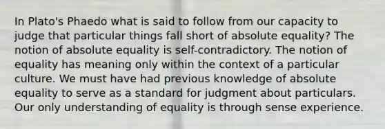 In Plato's Phaedo what is said to follow from our capacity to judge that particular things fall short of absolute equality? The notion of absolute equality is self-contradictory. The notion of equality has meaning only within the context of a particular culture. We must have had previous knowledge of absolute equality to serve as a standard for judgment about particulars. Our only understanding of equality is through sense experience.