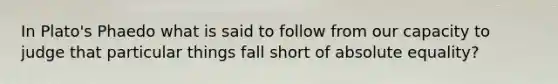 In Plato's Phaedo what is said to follow from our capacity to judge that particular things fall short of absolute equality?