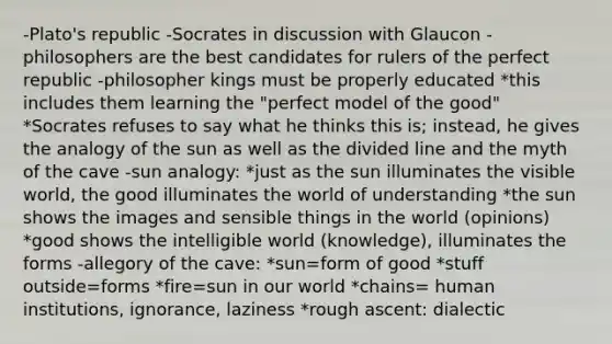 -Plato's republic -Socrates in discussion with Glaucon -philosophers are the best candidates for rulers of the perfect republic -philosopher kings must be properly educated *this includes them learning the "perfect model of the good" *Socrates refuses to say what he thinks this is; instead, he gives the analogy of the sun as well as the divided line and the myth of the cave -sun analogy: *just as the sun illuminates the visible world, the good illuminates the world of understanding *the sun shows the images and sensible things in the world (opinions) *good shows the intelligible world (knowledge), illuminates the forms -allegory of the cave: *sun=form of good *stuff outside=forms *fire=sun in our world *chains= human institutions, ignorance, laziness *rough ascent: dialectic