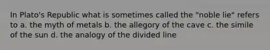 In Plato's Republic what is sometimes called the "noble lie" refers to a. the myth of metals b. the allegory of the cave c. the simile of the sun d. the analogy of the divided line