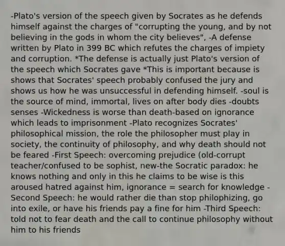 -Plato's version of the speech given by Socrates as he defends himself against the charges of "corrupting the young, and by not believing in the gods in whom the city believes", -A defense written by Plato in 399 BC which refutes the charges of impiety and corruption. *The defense is actually just Plato's version of the speech which Socrates gave *This is important because is shows that Socrates' speech probably confused the jury and shows us how he was unsuccessful in defending himself. -soul is the source of mind, immortal, lives on after body dies -doubts senses -Wickedness is worse than death-based on ignorance which leads to imprisonment -Plato recognizes Socrates' philosophical mission, the role the philosopher must play in society, the continuity of philosophy, and why death should not be feared -First Speech: overcoming prejudice (old-corrupt teacher/confused to be sophist, new-the Socratic paradox: he knows nothing and only in this he claims to be wise is this aroused hatred against him, ignorance = search for knowledge -Second Speech: he would rather die than stop philophizing, go into exile, or have his friends pay a fine for him -Third Speech: told not to fear death and the call to continue philosophy without him to his friends