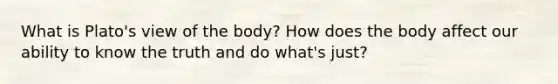 What is Plato's view of the body? How does the body affect our ability to know the truth and do what's just?