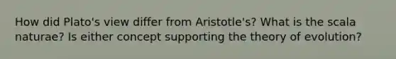 How did Plato's view differ from Aristotle's? What is the scala naturae? Is either concept supporting the theory of evolution?