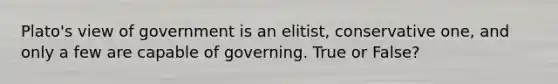 Plato's view of government is an elitist, conservative one, and only a few are capable of governing. True or False?