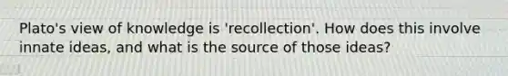 Plato's view of knowledge is 'recollection'. How does this involve innate ideas, and what is the source of those ideas?