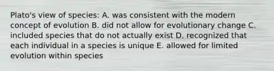 Plato's view of species: A. was consistent with the modern concept of evolution B. did not allow for evolutionary change C. included species that do not actually exist D. recognized that each individual in a species is unique E. allowed for limited evolution within species