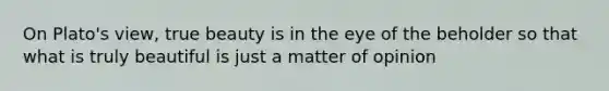 On Plato's view, true beauty is in the eye of the beholder so that what is truly beautiful is just a matter of opinion