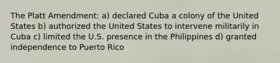 The Platt Amendment: a) declared Cuba a colony of the United States b) authorized the United States to intervene militarily in Cuba c) limited the U.S. presence in the Philippines d) granted independence to Puerto Rico