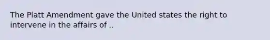 The Platt Amendment gave the United states the right to intervene in the affairs of ..