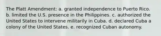 The Platt Amendment: a. granted independence to Puerto Rico. b. limited the U.S. presence in the Philippines. c. authorized the United States to intervene militarily in Cuba. d. declared Cuba a colony of the United States. e. recognized Cuban autonomy.